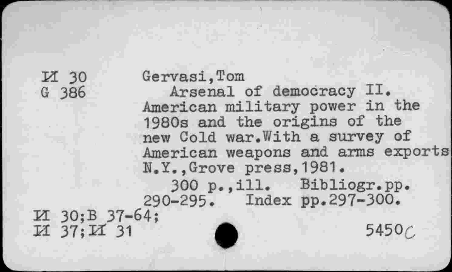 ﻿VL 30 Gervasi,Tom
G 386	Arsenal of democracy II.
American military power in the 1980s and the origins of the new Cold war.With a survey of American weapons and arms exports N.Y.,Grove press,1981.
300 p.,ill. Bibliogr.pp. 290-295. Index pp.297-300.
K 30;B 37-64;
H 37;I* 31	A	5450(3